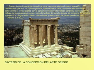 TEMPLO DE ATENEA NIKÉ "¿Qué es lo que impresiona cuando al mirar una cosa sientes interés, atracción, desbordante placer?. La opinión general, atreveríame a decir, es que la relación de las partes entre sí y de aquellas con el conjunto constituye la belleza sensible; es decir, que la belleza de las cosas que vemos, como la belleza de todo lo demás, se compone de simetría y proporción. Según este criterio, nada simple y desprovisto de partes puede ser bello." (Plotino, s.III a.C.) SÍNTESIS DE LA CONCEPCIÓN DEL ARTE GRIEGO  