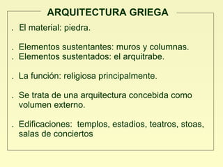 ARQUITECTURA GRIEGA .  El  material: piedra.  .  Elementos sustentantes: muros y columnas. .  Elementos sustentados: el arquitrabe.   .  La función: religiosa principalmente. .  Se trata de una arquitectura concebida como  volumen externo.  .  Edificaciones:  templos, estadios, teatros, stoas,  salas de conciertos 