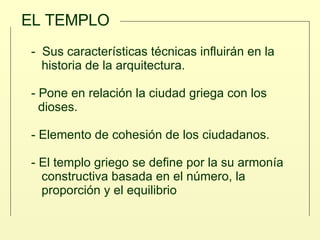 EL TEMPLO -  Sus características técnicas influirán en la  historia de la arquitectura. - Pone en relación la ciudad griega con los  dioses. - Elemento de cohesión de los ciudadanos.  - El templo griego se define por la su armonía  constructiva basada en el número, la  proporción y el equilibrio 