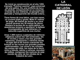 LA CATEDRAL DE LEÓN Se inició su construcción en el año 1205. Llamada "Pulchra Leonina", joya universal del arte gótico. Es, una sinfonía de luz y de piedras, componiendo en su conjunto, a través de sus vidrieras, el ejemplar más delicado y transparente del mundo entero. Tiene forma de cruz latina, con tres naves, un crucero triple y girola. Mide 91 metros de largo, 40 metros de ancho y su nave central alcanza los 39 metros de altura. Destaca la pureza de su estilo gótico, su asombrosa armonía y equilibrio, la belleza incomparable de sus vidrieras y la reducida superficie de sus muros. Unos 1.800 metros cuadrados de vidrieras artísticas cubren los 125 ventanales, los 57 óculos y rosas y los tres grandes rosetones. Contoneras y vidrieras desde el siglo XIII al XX fueron cubriendo los huecos en los muros con grandes paneles policromados. Los vicios y las virtudes, los santos del cielo, los reyes de la tierra, mitra y báculo, cetros y coronas, escudos de nobles, componen los motivos de este mundo de color de los vitrales de la Catedral de León. 