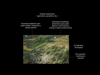 Once filas Un kilómetro de longitud Pueblos sedentarios (agricultura, ganadería, etc.) Numerosa población para poder extraer, transportar y colocar piedras Suficientes excedentes alimenticios para poder dedicar mucho tiempo y energía a estas construcciones Cien grandes menhires en cada fila 