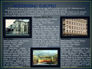 MODERNISMO EUROPEO.
El modernismo europeo se desarrolló a finales del siglo XIX y a principios del siglo XX. Influenciado por el
acontecimiento histórico de la Revolución Francesa en 1789 y la Revolución Industrial.
El modernismo es un movimiento artístico, donde el tema principal fue hacer algo "nuevo" en ese momento.
En el caso de la arquitectura, se utilizaron materiales como piedra y hierro forjado, se construyeron paredes
curvas y michas veces con una decoración excesiva.
Casa Tassel:
Estilo arquitectónico: Art Nouveau
Ubicación: Bruselas , Bélgica.
Arquitecto: Víctor Horta
Fecha: 1892 y 1893
El Modernismo también se
extiende por otras partes de
Europa como en Bélgica donde el
Modernismo toma parcialmente una
orientación diferente, no en artes
decorativas, pero si en arquitectura
donde la curva no es la línea
predominante. Algunos ejemplos
son: La Casa Tassel (Víctor Horta),
la Casa Ciamberlani o el Palau
Stoclet (Josef Hoffmann).
Estación Metro Paris:
Estilo arquitectónico: Art Noveau
Ubicación: París, Francia.
Arquitecto: Hector Guimard
Fecha: 1900
Francia también vive una gran
expansión del Modernismo bajo el
nombre de Art Nouveu.La influencia
del Modernismo en Francia con el
coup de fouet, expresión que
significa predominio de la línea curva
sobre la recta se refleja en
construcciones como la estación de
metro de París, La Maison Louis
Coliot en Lile, el Chalet Cabourg en
Normadie, o la Sala de conciertos
Humbert de Romans.
Majolikahaus:
Estilo arquitectónico: Art Noveau
Ubicación: Viena , Austria.
Arquitecto: Otto Wagner
Fecha: 1898-99
En Austria, El Modernismo actúa bajo el
nombre de Sezessionstyle y está
representado por Otto Wagner, creador
de la Majoliakaus de Viena, la
Ankerhaus, las estaciones de metro de
Viena, la Sede de la Sezession en Viena
o el Sanatorio Purkersdorf. Los críticos
de su tiempo calificaron esta decoración
como "secesionismo salvaje" mientras que
Loos llamaría sarcásticamente al edificio
"arquitectura tatuada”.
 