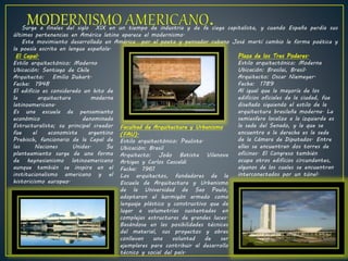 Surge a finales del siglo XIX en un tiempo de industria y de fe ciega capitalista, y cuando España perdía sus
últimas pertenencias en América latina aparece el modernismo.
Este movimiento desarrollado en América por el poeta y pensador cubano José martí cambio le forma poética y
la poesía escrita en lengua española.
El Cepal.
Estilo arquitectónico: Moderno
Ubicación: Santiago de Chile
Arquitecto: Emilio Duhart.
Fecha: 1948
El edificio es considerado un hito de
la arquitectura moderna
latinoamericana.
Es una escuela de pensamiento
económico denominada
Estructuralista; su principal creador
fue el economista argentino
Prebisch, funcionario de la Cepal de
las Naciones Unidas. Su
planteamiento surge de una forma
de keynesianismo latinoamericano
aunque también se inspira en el
institucionalismo americano y el
historicismo europeo.
Facultad de Arquitectura y Urbanismo
(FAU).
Estilo arquitectónico: Paulista.
Ubicación: Brasil
Arquitecto: João Batista Vilanova
Artigas y Carlos Cascaldi
Fecha: 1961
Los arquitectos, fundadores de la
Escuela de Arquitectura y Urbanismo
de la Universidad de Sao Paulo,
adoptaron el hormigón armado como
lenguaje plástico y constructivo que da
lugar a volumetrías sustentadas en
complejas estructuras de grandes luces.
Basándose en las posibilidades técnicas
del material, sus proyectos y obras
conllevan una voluntad de ser
ejemplares para contribuir al desarrollo
técnico y social del país.
Plaza de los Tres Poderes.
Estilo arquitectónico: Moderna
Ubicación: Brasilai, Brasil.
Arquitecto: Oscar Niemeyer.
Fecha: 1789
Al igual que la mayoría de los
edificios oficiales de la ciudad, fue
diseñado siguiendo el estilo de la
arquitectura brasileña moderna. La
semiesfera localiza a la izquierda es
la sede del Senado, y la que se
encuentra a la derecha es la sede
de la Cámara de Diputados. Entre
ellas se encuentran dos torres de
oficinas. El Congreso también
ocupa otros edificios circundantes,
algunos de los cuales se encuentran
interconectados por un túnel.
 