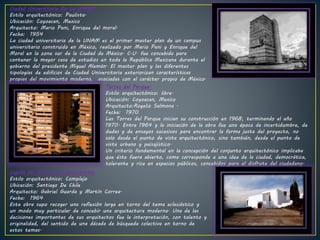 Ciudad Universitaria De La UNAM .
Estilo arquitectónico: Paulista.
Ubicación: Coyoacan, Mexico
Arquitecto: Mario Pani, Enrique del moral.
Fecha: 1954
La ciudad universitaria de la UNAM es el primer master plan de un campus
universitario construido en México, realizado por Mario Pani y Enrique del
Moral en la zona sur de la Ciudad de México. C.U. fue concebida para
contener la mayor casa de estudios en toda la República Mexicana durante el
gobierno del presidente Miguel Alemán. El master plan y las diferentes
tipologías de edificios de Ciudad Universitaria exteriorizan características
propias del movimiento moderno, asociadas con el carácter propio de México.
Torres del Parque.
Estilo arquitectónico: libre.
Ubicación: Coyoacan, Mexico
Arquitecto:Rogelio Salmona .
Fecha: 1970
Las Torres del Parque inician su construcción en 1968, terminando el año
1970. Entre 1964 y la iniciación de la obra fue una época de incertidumbre, de
dudas y de ensayos sucesivos para encontrar la forma justa del proyecto, no
solo desde el punto de vista arquitectónico, sino también, desde el punto de
vista urbano y paisajístico.
Un criterio fundamental en la concepción del conjunto arquitectónico implicaba
que éste fuera abierto, como corresponde a una idea de la ciudad, democrática,
tolerante y rica en espacios públicos, concebidos para el disfrute del ciudadano.
Capilla del Monasterio Benedictino.
Estilo arquitectónico: Complejo
Ubicación: Santiago De Chile
Arquitecto: Gabriel Guarda y Martín Correa.
Fecha: 1964
Esta obra supo recoger una reflexión larga en torno del tema eclesiástico y
un modo muy particular de concebir una arquitectura moderna. Una de las
decisiones importantes de sus arquitectos fue la interpretación, con talento y
originalidad, del sentido de una década de búsqueda colectiva en torno de
estos temas.
 