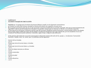  CAPITULO V
 ACCESOS Y PASAJES DE CIRCULACIÓN

 Artículo 25.- Los pasajes para el tránsito de personas deberán cumplir con las siguientes características:
 a) Tendrán un ancho libre mínimo calculado en función del número de ocupantes a los que sirven.
 b) Los pasajes que formen parte de una vía de evacuación carecerán de obstáculos en el ancho requerido, salvo que se trate de elementos de
seguridad o cajas de paso de instalaciones ubicadas en las paredes, siempre que no reduzcan en más de 0.15 m el ancho requerido.
 c) Para efectos de evacuación, la distancia total de viaje del evacuante (medida de manera horizontal y vertical) desde el punto mas alejado
hasta el lugar seguro (salida de escape, área de refugio o escalera de emergencia) será como máximo de 45 m sin rociadores o 60 m con
rociadores. Esta distancia podrá aumentar o disminuir, según el tipo y riesgo de cada edificación.

 e) Sin perjuicio del cálculo de evacuación mencionado, la dimensión mínima del ancho de los pasajes y circulaciones horizontales
interiores, medido entre los muros que lo conforman será las siguientes:

 Interior de las viviendas
 0.90 m
 Pasajes que sirven de acceso hasta 2 viviendas
 1.00 m
 Pasajes que sirven de acceso hasta a 4 viviendas
 1.20 m
 Áreas de trabajo interiores en oficinas
 0.90 m
 Locales comerciales
 1.20 m
 Locales de salud
 1.80 m
 Locales educativos
 1.20 m
 