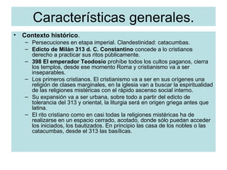 Características generales. Contexto histórico . Persecuciones en etapa imperial. Clandestinidad: catacumbas. Edicto de Milán 313 d. C. Constantino  concede a lo cristianos derecho a practicar sus ritos públicamente. 398 El emperador Teodosio  prohíbe todos los cultos paganos, cierra los templos, desde ese momento Roma y cristianismo va a ser inseparables. Los primeros cristianos. El cristianismo va a ser en sus orígenes una religión de clases marginales, en la iglesia van a buscar la espiritualidad de las religiones mistéricas con el rápido ascenso social interno. Su expansión va a ser urbana, sobre todo a partir del edicto de tolerancia del 313 y oriental, la liturgia será en origen griega antes que latina. El rito cristiano como en casi todas la religiones mistéricas ha de realizarse en un espacio cerrado, acotado, donde sólo puedan acceder los iniciados, los bautizados. En principio las casa de los nobles o las catacumbas, desde el 313 las basílicas. 