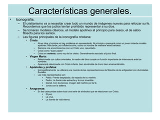 Características generales. Iconografía. El cristianismo va a necesitar crear todo un mundo de imágenes nuevas para reforzar su fe. Recordemos que los judíos tenían prohibido representar a su dios. Se tomaran modelos clásicos, el modelo apolíneo al principio para Jesús, el de sabio filósofo para los santos.  Las figuras principales de la iconografía cristiana: Cristo : Al ser dios y hombre no hay problema en representarlo. Al principio a parecerá como un joven imberbe modelo apolíneo. Más tarde, por influencia siria, como un hombre de mediana edad barbado. Siempre nos encontraremos con un Cristo vivo, resucitado. Cristo como “buen pastor” Cristo en  maiesta , como rey de los cielos. Generalmente asociado al juicio final. Virgen Maria: Relacionada con cultos orientales, la madre del dios cumple un función importante de intercesora ante los hombres. Aparecerá relacionada con Cristo infante, bien sirviéndole de trono bien amamantándolo. Apóstoles y profetas : Iconográficamente  se utilizará una mezcla de las representaciones de filósofos de la antigüedad con divinidades fluviales. Los más representados son: Pablo. Frente despejada y la espada de su martirio. Pedro. La frente más estrecha y la cruz invertida. Daniel. Con los leones, imagen del martirio por la fe. Jonás con la ballena. Anagramas: En las catacumbas sobre todo una serie de símbolos que se relacionan con Cristo. El pez.  La cruz. La fuente de vida eterna. 