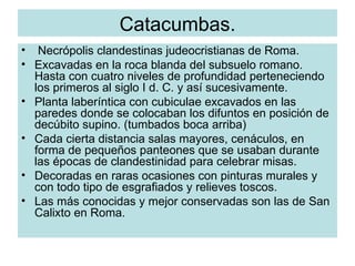 Catacumbas. Necrópolis clandestinas judeocristianas de Roma. Excavadas en la roca blanda del subsuelo romano. Hasta con cuatro niveles de profundidad perteneciendo los primeros al siglo I d. C. y así sucesivamente. Planta laberíntica con cubiculae excavados en las paredes donde se colocaban los difuntos en posición de decúbito supino. (tumbados boca arriba) Cada cierta distancia salas mayores, cenáculos, en forma de pequeños panteones que se usaban durante las épocas de clandestinidad para celebrar misas. Decoradas en raras ocasiones con pinturas murales y con todo tipo de esgrafiados y relieves toscos. Las más conocidas y mejor conservadas son las de San Calixto en Roma. 