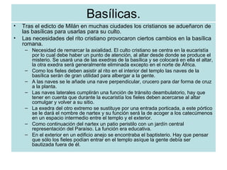 Basílicas. Tras el edicto de Milán en muchas ciudades los cristianos se adueñaron de las basílicas para usarlas para su culto. Las necesidades del rito cristiano provocaron ciertos cambios en la basílica romana. Necesidad de remarcar la axialidad. El culto cristiano se centra en la eucaristía por lo cual debe haber un punto de atención, al altar desde donde se produce el misterio. Se usará una de las exedras de la basílica y se colocará en ella el altar, la otra exedra será generalmente eliminada excepto en el norte de África. Como los fieles deben asistir al rito en el interior del templo las naves de la basílica serán de gran utilidad para albergar a la gente. A las naves se le añade una nave perpendicular, crucero para dar forma de cruz a la planta. Las naves laterales cumplirán una función de tránsito deambulatorio, hay que tener en cuenta que durante la eucaristía los fieles deben acercarse al altar comulgar y volver a su sitio. La exedra del otro extremo se sustituye por una entrada porticada, a este pórtico se le dará el nombre de nartex y su función será la de acoger a los catecúmenos en un espacio intermedio entre el templo y el exterior. Como continuación del nartex un patio peristilo con un jardín central representación del Paraíso. La función era educativa. En el exterior en un edificio anejo se encontraba el baptisterio. Hay que pensar que sólo los fieles podían entrar en el templo asíque la gente debía ser bautizada fuera de él. 