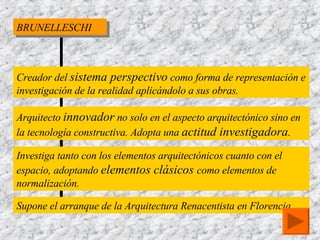 BRUNELLESCHI Creador del  sistema perspectivo  como forma de representación e investigación de la realidad aplicándolo a sus obras. Arquitecto  innovador  no solo en el aspecto arquitectónico sino en la tecnología constructiva. Adopta una  actitud investigadora . Investiga tanto con los elementos arquitectónicos cuanto con el espacio, adoptando  elementos clásicos  como elementos de normalización. Supone el arranque de la Arquitectura Renacentista en Florencia. 