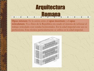 Arquitectura  Romana Opus mixtum : Es la unión entre el  opus incertum  y el  opus reticulatum . Ya a fines de la República era  usado el sistema de reforzar el trabajo reticulado con vendas horizontales. En la edad imperial este uso se perfecciona. Esta técnica particularmente se utiliza en la edad imperial. 