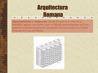 Arquitectura  Romana Opus latericium  (o  testaceum ). Desde el inicio de la crisis de la República aparece esta técnica, pero se difunde particularmente en la era Imperial, el primer monumento construido con esta técnica es el Castra Praetoria de la era de Tiberio.  