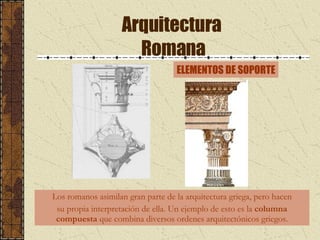 Arquitectura  Romana Los romanos asimilan gran parte de la arquitectura griega, pero hacen su propia interpretación de ella. Un ejemplo de esto es la  columna compuesta  que combina diversos ordenes arquitectónicos griegos. ELEMENTOS DE SOPORTE 