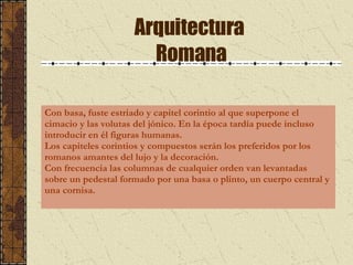 Arquitectura  Romana Con basa, fuste estriado y capitel corintio al que superpone el cimacio y las volutas del jónico. En la época tardía puede incluso introducir en él figuras humanas.  Los capiteles corintios y compuestos serán los preferidos por los romanos amantes del lujo y la decoración. Con frecuencia las columnas de cualquier orden van levantadas sobre un pedestal formado por una basa o plinto, un cuerpo central y una cornisa. 