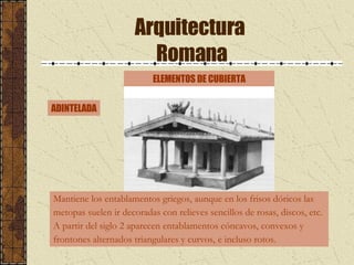 Arquitectura  Romana ELEMENTOS DE CUBIERTA Mantiene los entablamentos griegos, aunque en los frisos dóricos las  metopas suelen ir decoradas con relieves sencillos de rosas, discos, etc.  A partir del siglo 2 aparecen entablamentos cóncavos, convexos y  frontones alternados triangulares y curvos, e incluso rotos.  ADINTELADA 