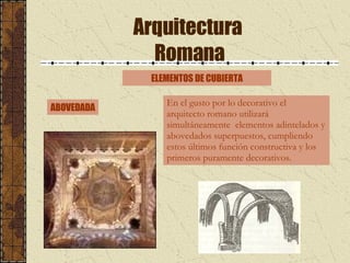 Arquitectura  Romana ABOVEDADA ELEMENTOS DE CUBIERTA En el gusto por lo decorativo el arquitecto romano utilizará simultáneamente  elementos adintelados y abovedados superpuestos, cumpliendo estos últimos función constructiva y los primeros puramente decorativos.  