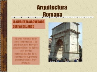 Arquitectura  Romana El arco romano es un arco semicircular o de medio punto. Su valor arquitectónico se debe a que, por las particularidades de su construcción, permite construir claros muy grandes. LA CUBIERTA ABOVEDADA DERIVA DEL ARCO 
