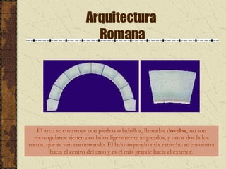 Arquitectura  Romana El arco se construye con piedras o ladrillos, llamadas  dovelas , no son rectangulares: tienen dos lados ligeramente arqueados, y otros dos lados rectos, que se van encontrando. El lado arqueado más estrecho se encuentra hacia el centro del arco y es el más grande hacia el exterior. 