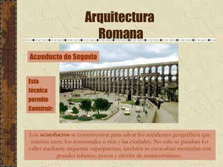Arquitectura  Romana Los  acueductos  se construyeron para salvar los accidentes geográficos que existían entre los manantiales o ríos y las ciudades. No solo se pasaban los valles mediante arquerías superpuestas, también se excavaban montañas con grandes tuberías, pozos y niveles de mantenimiento.  Acueducto de Segovia Esta  técnica permite  Construir: 