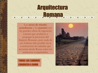 Arquitectura  Romana Los  arcos de triunfo ,  acueductos  y los  puentes  son las grandes obras de ingeniería romana que ayudaron a propagar la presencia del Imperio Romano, pero nada de eso hubiera sido posible sin la construcción de calzadas que recorrían desde Roma todos los territorios conquistados. TODOS LOS CAMINOS  CONDUCEN A ROMA 