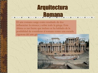 Arquitectura  Romana El arte romano surge como resultado de dos influencias: la etrusca y sobre todo la griega. Esta última es tan fuerte que incluso se ha hablado de la posibilidad de considerar al romano como una escuela vigorosa del arte griego.  
