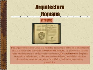 Arquitectura  Romana VITRUVIO Fue arquitecto de Julio César y al retirarse del servicio entró en la arquitectura civil. Su única obra conocida, la  basílica de Fanum . Es el autor del tratado sobre arquitectura más antiguo que se conserva,  De Architectura . Inspirada en teóricos helenísticos, la obra trata sobre órdenes, materiales, técnicas decorativas, construcción, tipos de edificios, hidráulica, mecánica y gnomónica.  