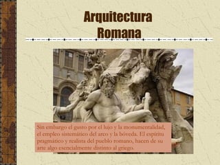 Arquitectura  Romana Sin embargo el gusto por el lujo y la monumentalidad, el empleo sistemático del arco y la bóveda. El espíritu pragmático y realista del pueblo romano, hacen de su arte algo esencialmente distinto al griego. 