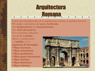 Arquitectura  Romana Como ejes fundamentales de la arquitectura romana, se pueden destacar: El empleo sistemático del  arco y la bóveda . Las  proporciones  son  monumentales . Las  artes decorativas . Los materiales utilizados  van desde la  piedra  – sillería o mampostería - al  ladrillo  o a la  argamasa de hormigón. Opus incertum. Opus reticulatum. Opus quadratum. Opus quasi reticulatum. Opus mixtum. Opus latericium. Opus vittatum.  