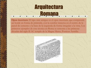 Arquitectura  Romana Opus incertum:  El tipo más antiguo es el opus incertum, que comprende un borde en forma de pirámide, con la cumbre inmersa en el centro de la pared de cemento y la base de la izquierda de forma irregular a la vista. Los primeros ejemplos de esta técnica en Roma se remonta a las primeras décadas del siglo II AC templo de la Magna Mater, Porticus Aemilia.  