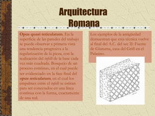 Arquitectura  Romana Opus quasi reticulatum .  En la superficie de las paredes del trabajo se puede observar a primera vista una tendencia progresiva a la regularización de la pieza, con la realización del  tufelli  de la base cada vez más cuadrada. Bosquejo de un proceso continuo, en el cual puede ser evidenciado   en   la fase final del  opus reticulatum , en el cual los empalmes entre el  tufelli  se estiran para ser conectados en una línea continua con la forma, exactamente de una red.  Los ejemplos de la antigüedad  demuestran que esta técnica vuelve  al final del A.C. del sec II: Fuente  de Giuturna, casa del Grifi en el  Palatino.  