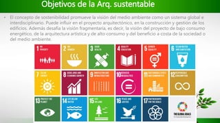 Objetivos de la Arq. sustentable
• El concepto de sostenibilidad promueve la visión del medio ambiente como un sistema global e
interdisciplinario. Puede influir en el proyecto arquitectónico, en la construcción y gestión de los
edificios. Además desafía la visión fragmentaria, es decir, la visión del proyecto de bajo consumo
energético, de la arquitectura artística y de alto consumo y del beneficio a costa de la sociedad o
del medio ambiente.
 