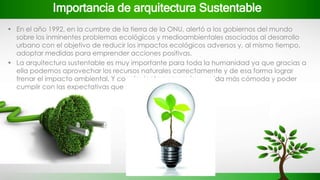 Importancia de arquitectura Sustentable
• En el año 1992, en la cumbre de la tierra de la ONU, alertó a los gobiernos del mundo
sobre los inminentes problemas ecológicos y medioambientales asociados al desarrollo
urbano con el objetivo de reducir los impactos ecológicos adversos y, al mismo tiempo,
adoptar medidas para emprender acciones positivas.
• La arquitectura sustentable es muy importante para toda la humanidad ya que gracias a
ella podemos aprovechar los recursos naturales correctamente y de esa forma lograr
frenar el impacto ambiental. Y con siguiente conseguir una vida más cómoda y poder
cumplir con las expectativas que se desean.
 