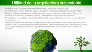 Utilidad de la arquitectura sustentable
• Para llevar a cabo un desarrollo sustentable se deben considerar 4 aspectos clave:
• En primer lugar, el medio ambiente, ya que este engloba todos los recursos naturales que se utilizan.
• El segundo aspecto se refiere a la futuridad, es decir, cómo podremos cuidar de nuestro futuro si no
tomamos acciones para conservarlo y que las futuras generaciones puedan disfrutar de él.
• Otro aspecto es la equidad, va de mano con la futuridad, ya que este tiene que ver con el compartir entre
generaciones,
• Por último el aspecto del desarrollo, la responsabilidad ética que tenemos como arquitectos no solo con la
sociedad, sino con nuestro medio ambiente, el optimizar los recursos para causar el menor impacto posible.
Cada uno de los aspectos anteriores no pueden ser considerados por separado, todos funcionan en
conjunto.
 