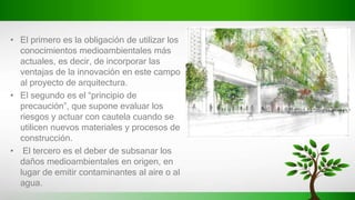 • El primero es la obligación de utilizar los
conocimientos medioambientales más
actuales, es decir, de incorporar las
ventajas de la innovación en este campo
al proyecto de arquitectura.
• El segundo es el “principio de
precaución”, que supone evaluar los
riesgos y actuar con cautela cuando se
utilicen nuevos materiales y procesos de
construcción.
• El tercero es el deber de subsanar los
daños medioambientales en origen, en
lugar de emitir contaminantes al aire o al
agua.
 
