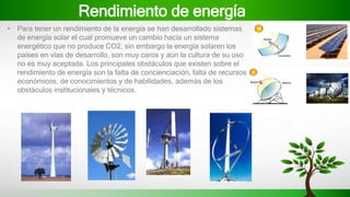 Rendimiento de energía
• Para tener un rendimiento de la energía se han desarrollado sistemas
de energía solar el cual promueve un cambio hacia un sistema
energético que no produce CO2, sin embargo la energía solaren los
países en vías de desarrollo, son muy caros y aún la cultura de su uso
no es muy aceptada. Los principales obstáculos que existen sobre el
rendimiento de energía son la falta de concienciación, falta de recursos
económicos, de conocimientos y de habilidades, además de los
obstáculos institucionales y técnicos.
 