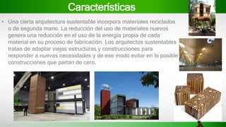 Características
• Una cierta arquitectura sustentable incorpora materiales reciclados
o de segunda mano. La reducción del uso de materiales nuevos
genera una reducción en el uso de la energía propia de cada
material en su proceso de fabricación. Los arquitectos sustentables
tratan de adaptar viejas estructuras y construcciones para
responder a nuevas necesidades y de ese modo evitar en lo posible
construcciones que partan de cero.
 