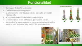 Funcionalidad
• Estrategias de diseño sustentable:
• Calefacción solar activa y pasiva
• El calentamiento solar de agua activo o pasivo La generación
eléctrica solar
• Acumulación freática o la calefacción geotérmica
• La incorporación en los edificios de generadores eólicos.
• Adicionalmente a esto tenemos la correcta orientación del edificio
respecto a los puntos de sol y sombra, los muros térmicos.
Arquitectura Geotérmica
 