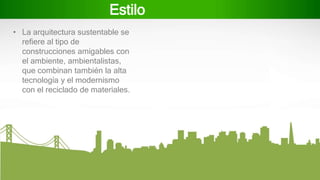Estilo
• La arquitectura sustentable se
refiere al tipo de
construcciones amigables con
el ambiente, ambientalistas,
que combinan también la alta
tecnología y el modernismo
con el reciclado de materiales.
 