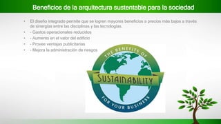 Beneficios de la arquitectura sustentable para la sociedad
• El diseño integrado permite que se logren mayores beneficios a precios más bajos a través
de sinergias entre las disciplinas y las tecnologías.
• - Gastos operacionales reducidos
• - Aumento en el valor del edificio
• - Provee ventajas publicitarias
• - Mejora la administración de riesgos
 