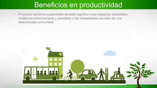 Beneficios en productividad
• Proyectar de forma sustentable también significa crear espacios saludables,
viables económicamente y sensibles a las necesidades sociales de una
determinada comunidad.
 