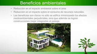 Beneficios ambientales
• Reducción en el impacto ambiental sobre el área
• Reducción en el impacto sobre el consumo de recursos naturales.
• Los beneficios son claros no sólo se edifica minimizando los efectos
medioambientales perjudiciales, sino que además se logran
construcciones mejor integradas al paisaje.
 