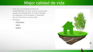 Mejor calidad de vida
• Este tipo de arquitectura busca la
sustentabilidad, es decir, que la construcción
puede auto-abastecerse en todo lo posible,
sin depender de tecnologías y materiales
que se desechan en pocos años.
• Energías:
– Hidráulica
– Solar
– Eólica
 