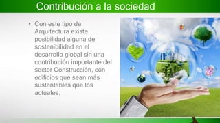 Contribución a la sociedad
• Con este tipo de
Arquitectura existe
posibilidad alguna de
sostenibilidad en el
desarrollo global sin una
contribución importante del
sector Construcción, con
edificios que sean más
sustentables que los
actuales.
 