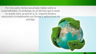 Por otra parte, hemos escuchado hablar sobre la
sustentabilidad, sin embargo, es un término que a veces
no queda claro, ya que en sí, la mayoría tiende a
relacionarlo limitadamente con formas y aplicaciones de
reciclaje.
 
