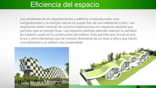 Eficiencia del espacio
• Los ambientes de los departamentos y edificios a menudo están muy
congestionados y la energía natural no puede fluir de una habitación a otra. Los
arquitectos están tratando de construir habitaciones con espacios abiertos que
permitan que la energía fluya. Los espacios abiertos además reducen la cantidad
de material usado en la construcción del edificio. Esto permite que circule el aire,
la luz y otros elementos que se mueven libremente de un área a otra y que hacen
a la habitación y al edificio más sustentable.
 