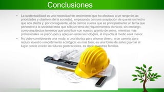 Conclusiones
• La sustentabilidad es una necesidad en crecimiento que ha afectado a un rango de las
prioridades y objetivos de la sociedad, empezando con una aceptación de que es un hecho
que nos afecta y, por consiguiente, el de darnos cuenta que es principalmente un tema que
pertenece a la sociedad más que sólo un tema de requerimientos técnicos, sin embargo,
como arquitectos tenemos que contribuir con nuestro granito de arena, mientras más
profesionales se preocupen y apliquen estas tecnologías, el impacto al medio será menor.
• No debe considerarse una moda, o una técnica para ahorrar dinero, o un camino para
reducir nuestro remordimiento ecológico, es más bien, es una forma de salvo guardar el
lugar donde vivirán las futuras generaciones, es decir, nuestras familias.
 