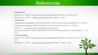 Referencias
• Bibliográficas
• Edwards, B. (2008). Guía básica para la Sostenibilidad. México: Gustavo Gili.
• Meléndez, S. (2011). Arquitectura Sustentable. México: Trillas.
• Electrónicas
• Arquitectura Sustentable. (2014) Disponible en http://www.arqsustentable.net/ 11-10-2015.
• Calentamiento global. (2002) Disponible en http://www.who.int/es/ 31-10-2015.
• García, C. La arquitectura Sustentable. Disponible en:
http://www.gstriatum.com/energiasolar/blog/2010/03/30/la-arquitectura-sustentable/, 11-10-
2015.
• Cita bibliográfica
• Edwards, B. (2008). Guía básica para la Sostenibilidad. México: Gustavo Gili. pp. 96, 132,
156.
• Meléndez, S. (2011). Arquitectura Sustentable. México: Trillas. p.164.
 