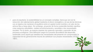 • para el arquitecto, la sostenibilidad es un concepto complejo, tiene que ver con la
reducción del calentamiento global mediante el ahorro energético y el uso de las técnicas
con el objetivo de mantener el equilibrio entre el capital inicial invertido y el valor de los
activos fijos a largo plazo. Sin embargo, proyectar de forma sostenible también significa
crear espacios saludables, viables económicamente y sensibles a las necesidades
sociales. Por lo tanto, se supone respetar los sistemas naturales y aprender de los
procesos ecológicos. Otra definición según la Comisión Brundtland del desarrollo
sostenible como aquel que satisface las necesidades del presente sin comprometer la
capacidad de las generaciones futuras de satisfacer sus propias necesidades (OCED,
1987).
 