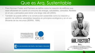 Que es Arq. Sustentable
• Para Norman Foster and Partners se define como la creación de edificios que
sean eficientes en cuanto al consumo de energía, saludables, cómodos, flexibles
en el uso y pensados para tener una larga vida útil (2003).
• También se puede definir a la construcción sostenible como la creación y
gestión de edificios saludables basados en principios ecológicos y en el uso
eficiente de los recursos (BSRIA, 1996).
 