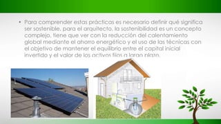 • Para comprender estas prácticas es necesario definir qué significa
ser sostenible, para el arquitecto, la sostenibilidad es un concepto
complejo, tiene que ver con la reducción del calentamiento
global mediante el ahorro energético y el uso de las técnicas con
el objetivo de mantener el equilibrio entre el capital inicial
invertido y el valor de los activos fijos a largo plazo.
 